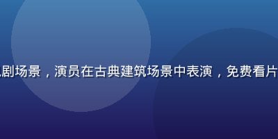 国产经典电视剧场景，演员在古典建筑场景中表演，免费看片热门剧集推荐